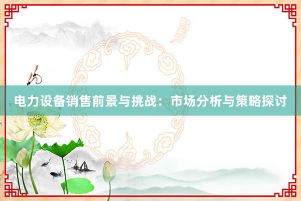 电力设备销售前景与挑战：市场分析与策略探讨