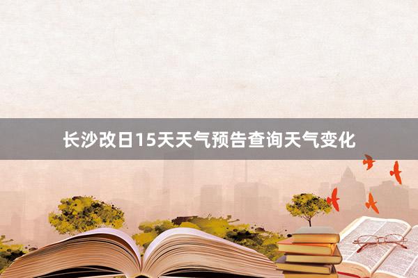 长沙改日15天天气预告查询天气变化